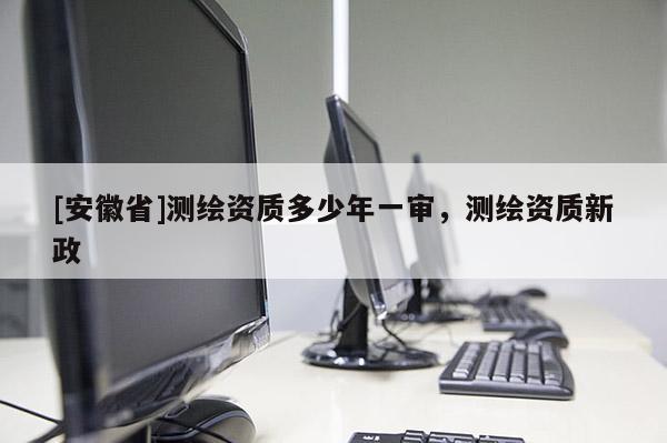 [安徽省]测绘资质多少年一审，测绘资质新政
