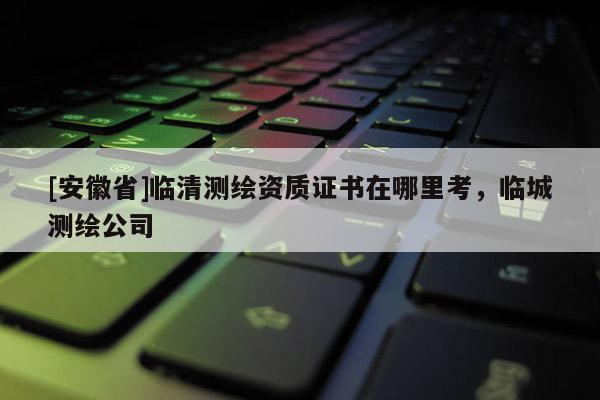 [安徽省]临清测绘资质证书在哪里考，临城测绘公司
