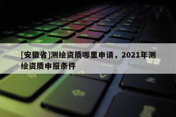 [安徽省]测绘资质哪里申请，2021年测绘资质申报条件