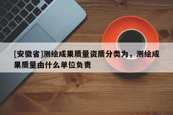 [安徽省]测绘成果质量资质分类为，测绘成果质量由什么单位负责