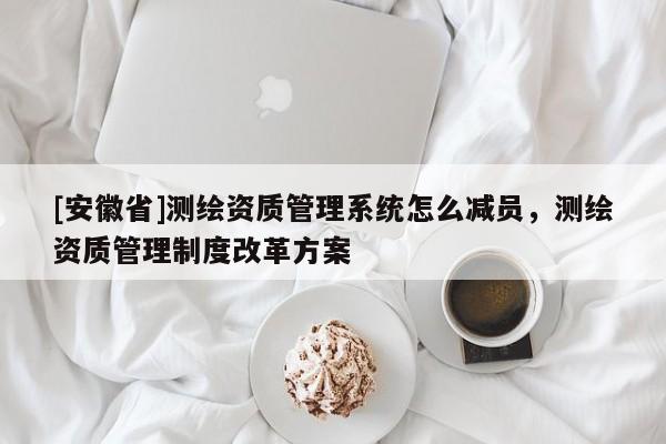 [安徽省]测绘资质管理系统怎么减员，测绘资质管理制度改革方案
