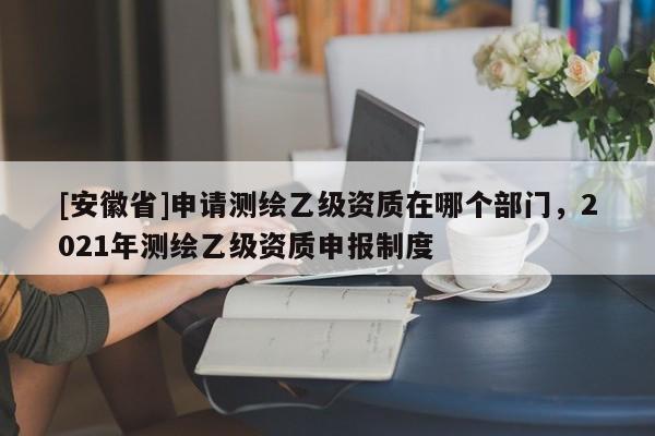 [安徽省]申请测绘乙级资质在哪个部门，2021年测绘乙级资质申报制度
