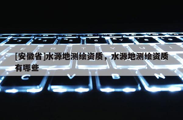 [安徽省]水源地测绘资质，水源地测绘资质有哪些