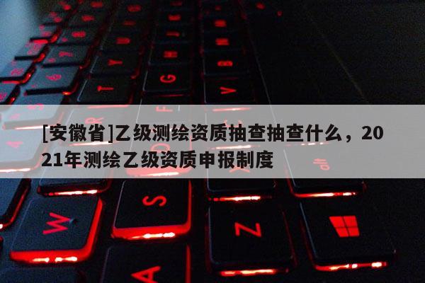 [安徽省]乙级测绘资质抽查抽查什么，2021年测绘乙级资质申报制度