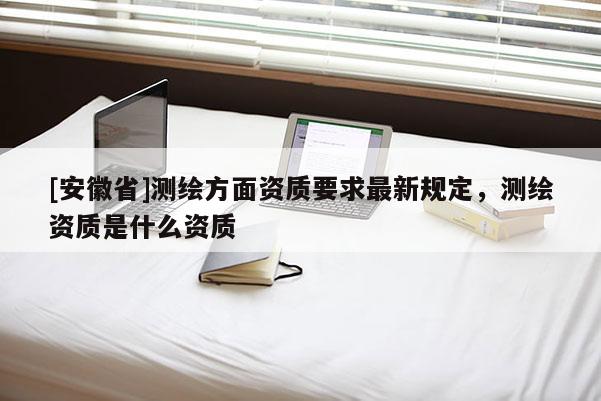 [安徽省]测绘方面资质要求最新规定，测绘资质是什么资质