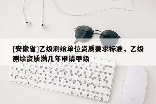 [安徽省]乙级测绘单位资质要求标准，乙级测绘资质满几年申请甲级