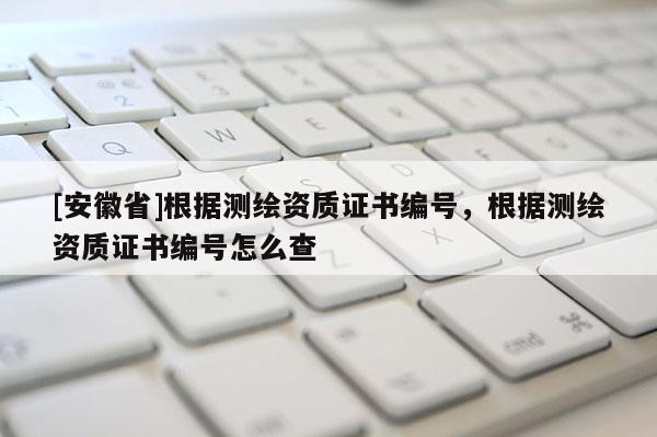 [安徽省]根据测绘资质证书编号，根据测绘资质证书编号怎么查