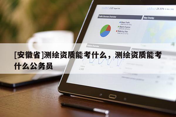 [安徽省]测绘资质能考什么，测绘资质能考什么公务员
