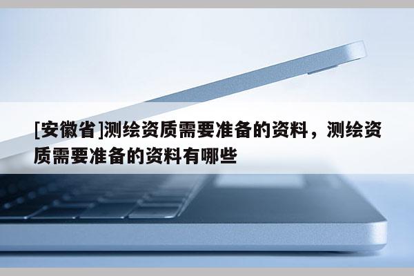 [安徽省]测绘资质需要准备的资料，测绘资质需要准备的资料有哪些