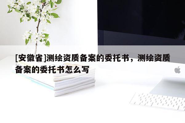 [安徽省]测绘资质备案的委托书，测绘资质备案的委托书怎么写