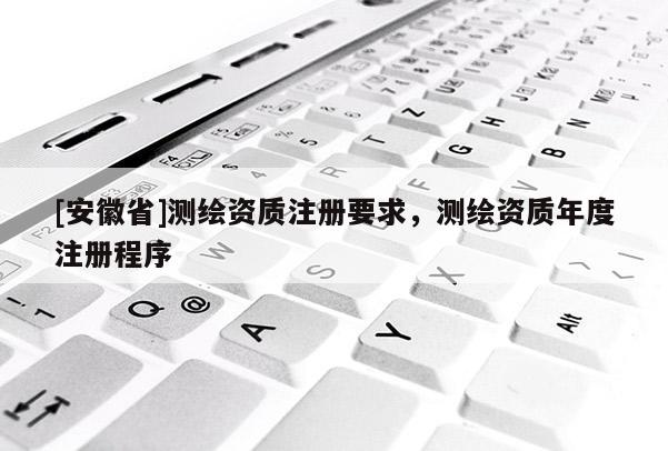 [安徽省]测绘资质注册要求，测绘资质年度注册程序