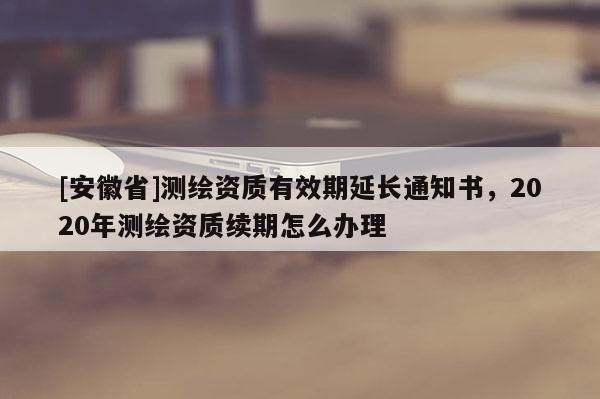 [安徽省]测绘资质有效期延长通知书，2020年测绘资质续期怎么办理