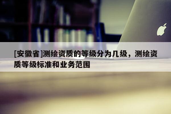 [安徽省]测绘资质的等级分为几级，测绘资质等级标准和业务范围