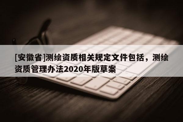 [安徽省]测绘资质相关规定文件包括，测绘资质管理办法2020年版草案