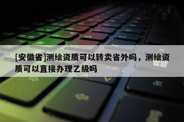 [安徽省]测绘资质可以转卖省外吗，测绘资质可以直接办理乙级吗