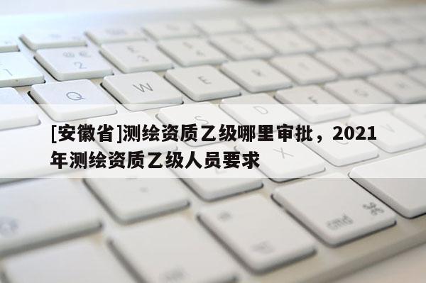 [安徽省]测绘资质乙级哪里审批，2021年测绘资质乙级人员要求