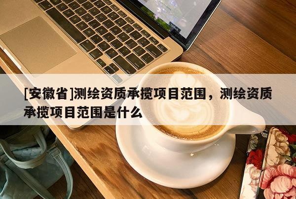 [安徽省]测绘资质承揽项目范围，测绘资质承揽项目范围是什么