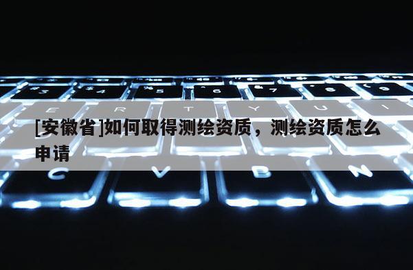 [安徽省]如何取得测绘资质，测绘资质怎么申请
