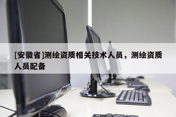 [安徽省]测绘资质相关技术人员，测绘资质人员配备