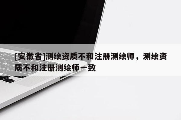 [安徽省]测绘资质不和注册测绘师，测绘资质不和注册测绘师一致