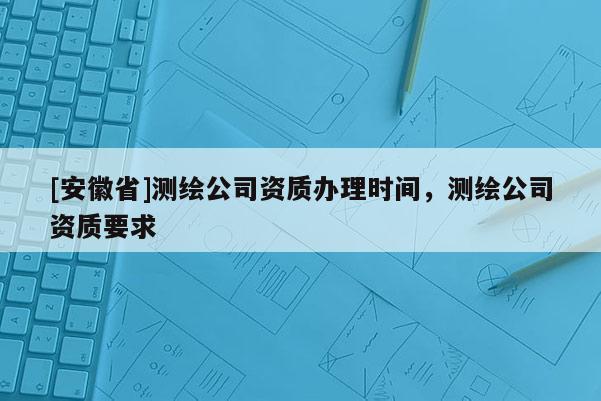 [安徽省]测绘公司资质办理时间，测绘公司资质要求