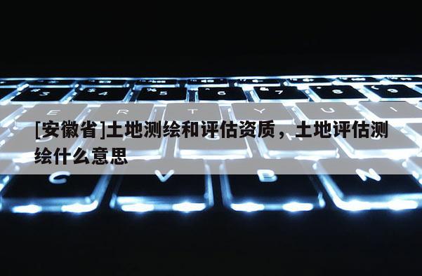 [安徽省]土地测绘和评估资质，土地评估测绘什么意思