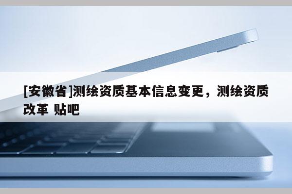 [安徽省]测绘资质基本信息变更，测绘资质改革 贴吧