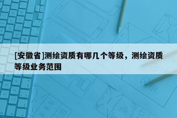 [安徽省]测绘资质有哪几个等级，测绘资质等级业务范围