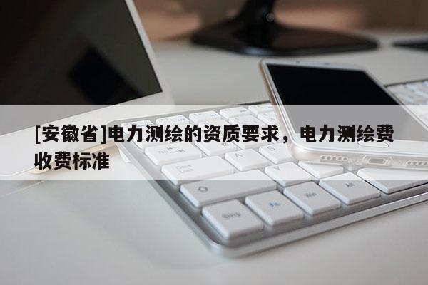 [安徽省]电力测绘的资质要求，电力测绘费收费标准
