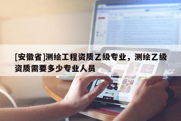 [安徽省]测绘工程资质乙级专业，测绘乙级资质需要多少专业人员