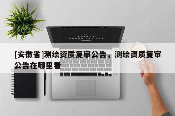 [安徽省]测绘资质复审公告，测绘资质复审公告在哪里看