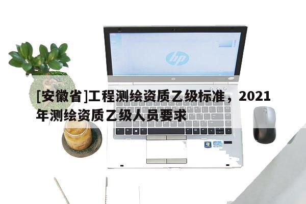 [安徽省]工程测绘资质乙级标准，2021年测绘资质乙级人员要求