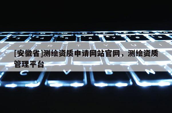 [安徽省]测绘资质申请网站官网，测绘资质管理平台