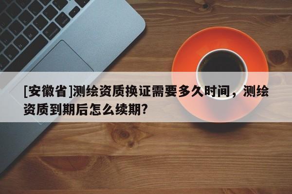 [安徽省]测绘资质换证需要多久时间，测绘资质到期后怎么续期?