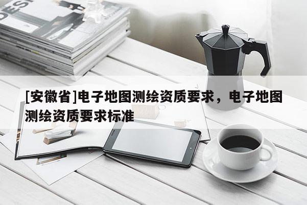 [安徽省]电子地图测绘资质要求，电子地图测绘资质要求标准