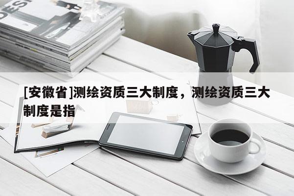 [安徽省]测绘资质三大制度，测绘资质三大制度是指