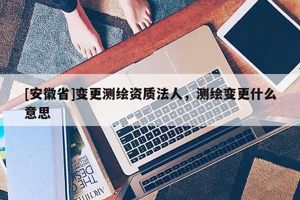 [安徽省]变更测绘资质法人，测绘变更什么意思