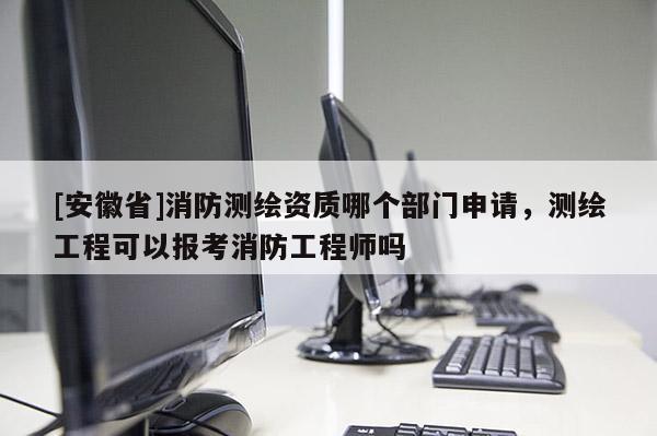 [安徽省]消防测绘资质哪个部门申请，测绘工程可以报考消防工程师吗