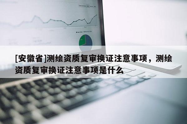 [安徽省]测绘资质复审换证注意事项，测绘资质复审换证注意事项是什么