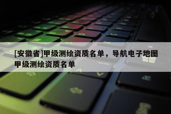 [安徽省]甲级测绘资质名单，导航电子地图甲级测绘资质名单