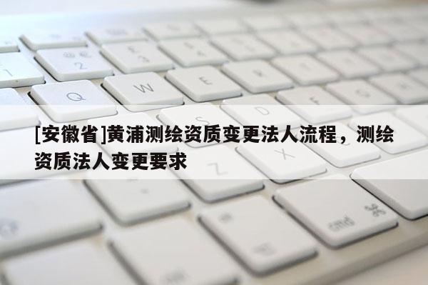 [安徽省]黄浦测绘资质变更法人流程，测绘资质法人变更要求