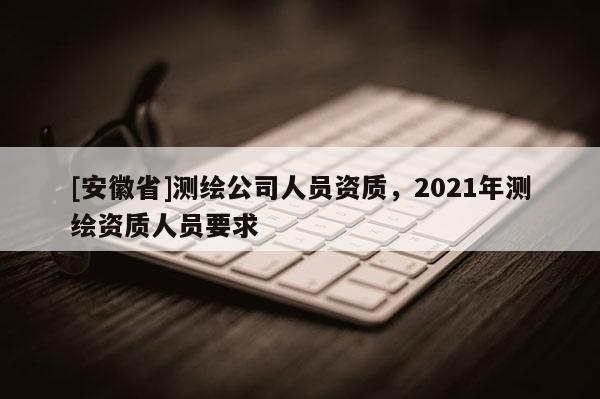 [安徽省]测绘公司人员资质，2021年测绘资质人员要求