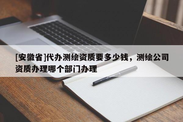 [安徽省]代办测绘资质要多少钱，测绘公司资质办理哪个部门办理