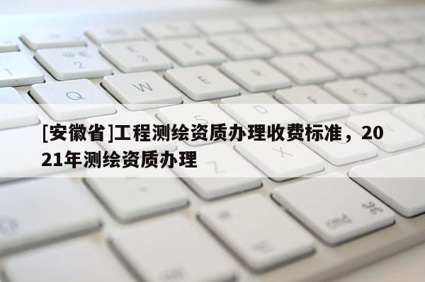 [安徽省]工程测绘资质办理收费标准，2021年测绘资质办理