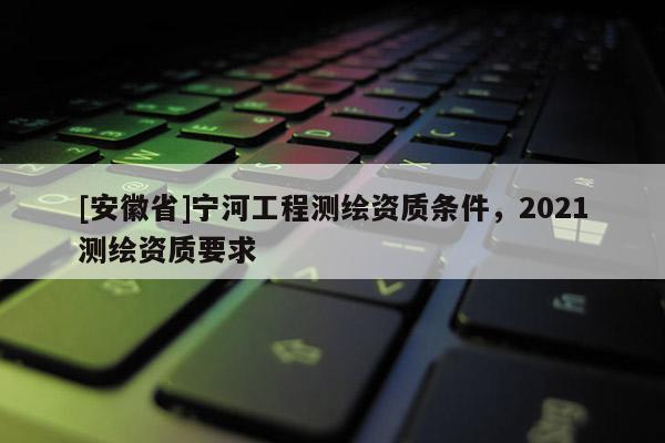 [安徽省]宁河工程测绘资质条件，2021测绘资质要求