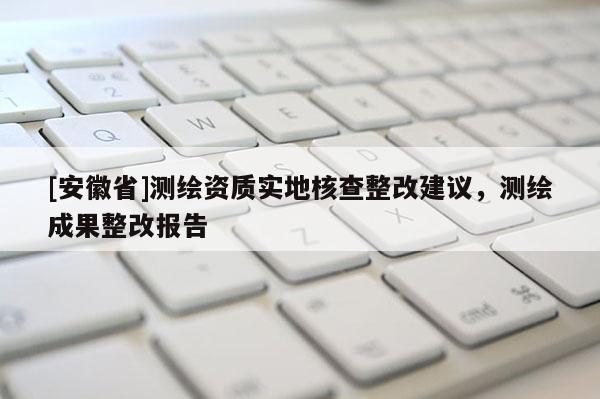 [安徽省]测绘资质实地核查整改建议，测绘成果整改报告
