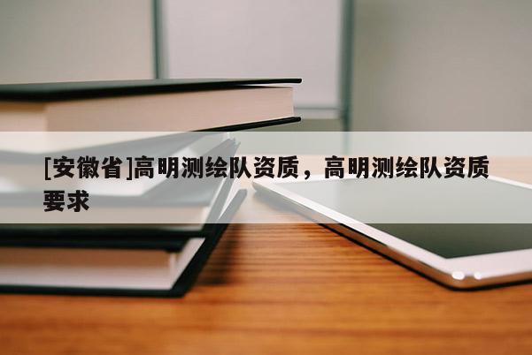 [安徽省]高明测绘队资质，高明测绘队资质要求