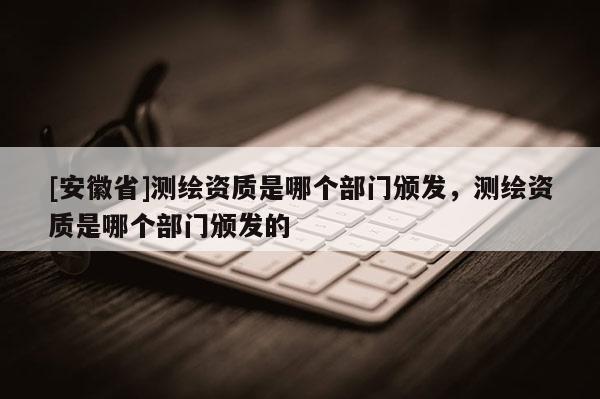 [安徽省]测绘资质是哪个部门颁发，测绘资质是哪个部门颁发的