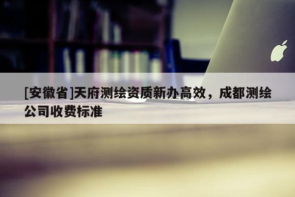 [安徽省]天府测绘资质新办高效，成都测绘公司收费标准