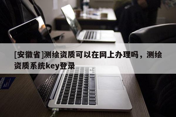 [安徽省]测绘资质可以在网上办理吗，测绘资质系统key登录